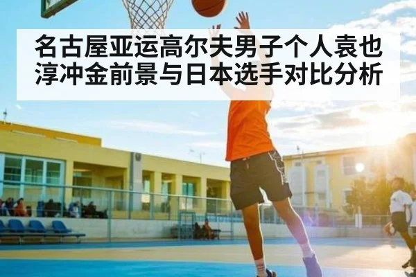 名古屋亚运高尔夫男子个人袁也淳冲金前景与日本选手对比分析