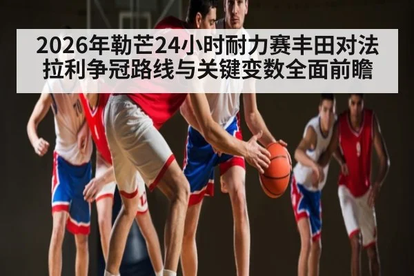 2026年勒芒24小时耐力赛丰田对法拉利争冠路线与关键变数全面前瞻