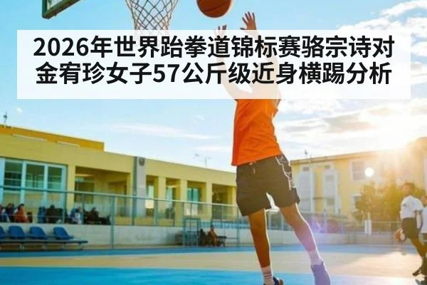 2026年世界跆拳道锦标赛骆宗诗对金宥珍女子57公斤级近身横踢分析